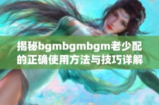 揭秘bgmbgmbgm老少配的正确使用方法与技巧详解