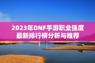 2023年DNF手游职业强度最新排行榜分析与推荐