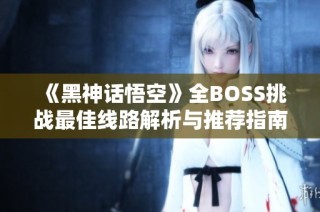 《黑神话悟空》全BOSS挑战最佳线路解析与推荐指南