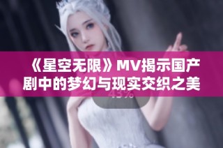 《星空无限》MV揭示国产剧中的梦幻与现实交织之美