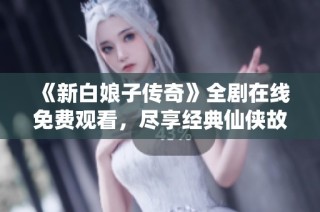 《新白娘子传奇》全剧在线免费观看，尽享经典仙侠故事魅力