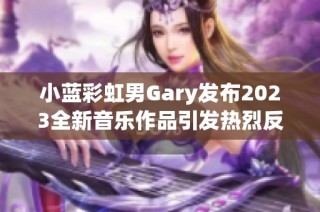 小蓝彩虹男Gary发布2023全新音乐作品引发热烈反响