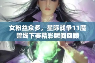 女粉丝众多，星际战争11魔兽线下赛精彩瞬间回顾