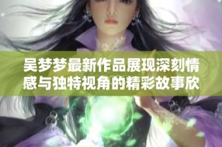 吴梦梦最新作品展现深刻情感与独特视角的精彩故事欣赏