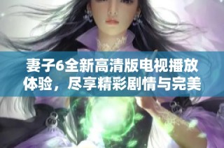 妻子6全新高清版电视播放体验，尽享精彩剧情与完美画质