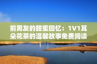 前男友的甜蜜回忆：1V1耳朵花茶的温馨故事免费阅读