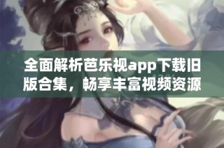 全面解析芭乐视app下载旧版合集，畅享丰富视频资源