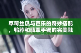 草莓丝瓜与芭乐的奇妙搭配，鸭脖和翡翠手镯的完美融合