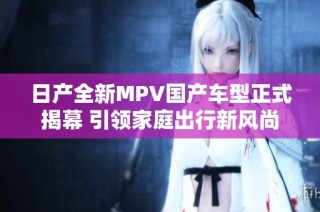 日产全新MPV国产车型正式揭幕 引领家庭出行新风尚