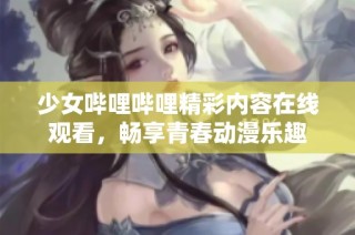 少女哔哩哔哩精彩内容在线观看，畅享青春动漫乐趣