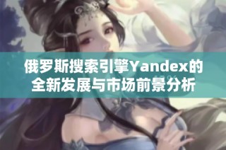 俄罗斯搜索引擎Yandex的全新发展与市场前景分析