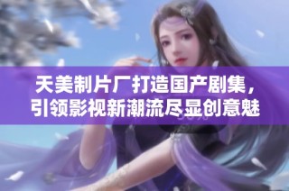 天美制片厂打造国产剧集，引领影视新潮流尽显创意魅力