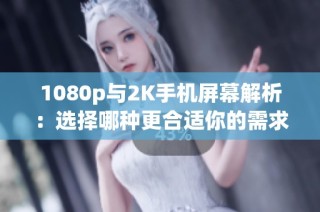 1080p与2K手机屏幕解析：选择哪种更合适你的需求