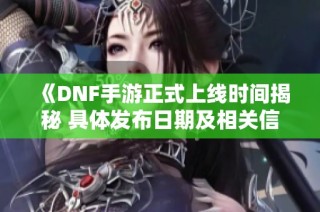 《DNF手游正式上线时间揭秘 具体发布日期及相关信息全解析》