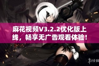 麻花视频V3.2.2优化版上线，畅享无广告观看体验！