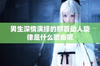 男生深情演绎的那首动人旋律是什么歌曲呢