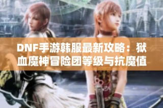 DNF手游韩服最新攻略：狱血魔神冒险团等级与抗魔值解析