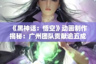 《黑神话：悟空》动画制作揭秘：广州团队贡献逾五成创意