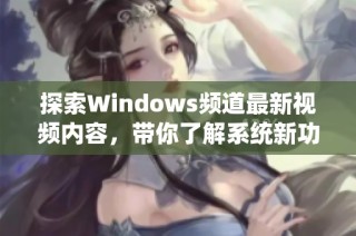 探索Windows频道最新视频内容，带你了解系统新功能和实用技巧