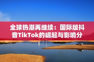 全球热潮再继续：国际版抖音TikTok的崛起与影响分析