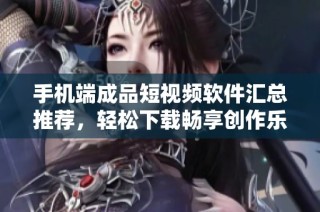 手机端成品短视频软件汇总推荐，轻松下载畅享创作乐趣