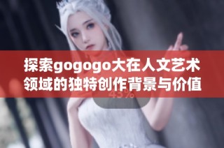 探索gogogo大在人文艺术领域的独特创作背景与价值