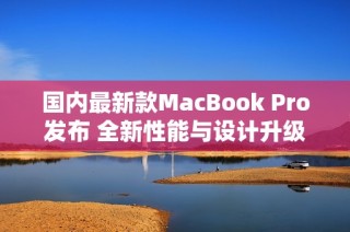 国内最新款MacBook Pro发布 全新性能与设计升级解析