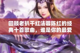 回顾老扒干红法蓉陈红的经典十首歌曲，谁是你的最爱