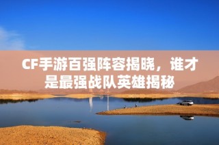 CF手游百强阵容揭晓，谁才是最强战队英雄揭秘