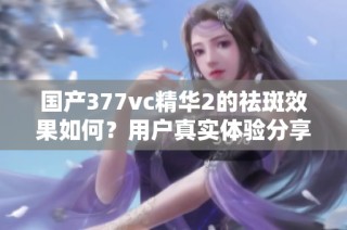 国产377vc精华2的祛斑效果如何？用户真实体验分享