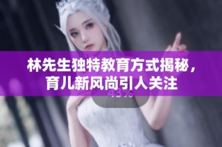 林先生独特教育方式揭秘，育儿新风尚引人关注