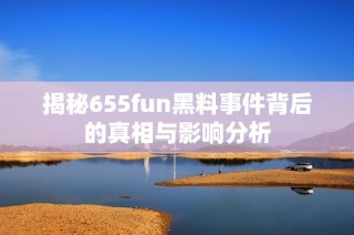 揭秘655fun黑料事件背后的真相与影响分析