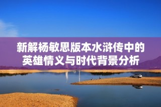 新解杨敏思版本水浒传中的英雄情义与时代背景分析