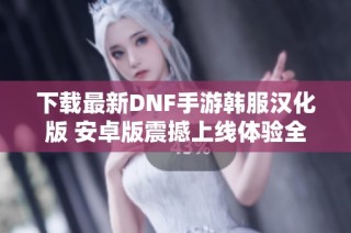 下载最新DNF手游韩服汉化版 安卓版震撼上线体验全新冒险