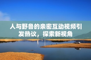 人与野鲁的亲密互动视频引发热议，探索新视角