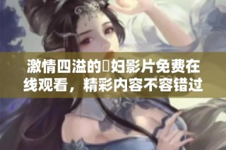 激情四溢的婬妇影片免费在线观看，精彩内容不容错过