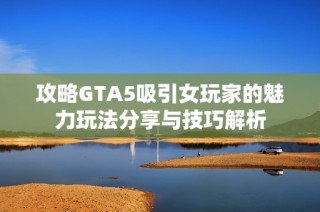 攻略GTA5吸引女玩家的魅力玩法分享与技巧解析