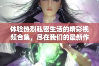 体验热烈私密生活的精彩视频合集，尽在我们的最新作品中