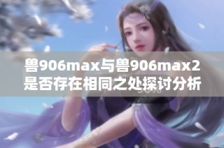 兽906max与兽906max2是否存在相同之处探讨分析