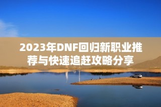 2023年DNF回归新职业推荐与快速追赶攻略分享