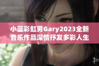 小蓝彩虹男Gary2023全新音乐作品深情抒发多彩人生感悟