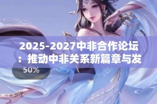 2025-2027中非合作论坛：推动中非关系新篇章与发展机遇