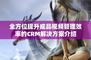 全方位提升成品视频管理效率的CRM解决方案介绍