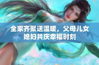 全家齐聚送温暖，父母儿女媳妇共庆幸福时刻