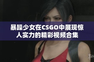 暴躁少女在CSGO中展现惊人实力的精彩视频合集