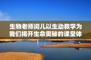 生物老师闵儿以生动教学为我们揭开生命奥秘的课堂体验