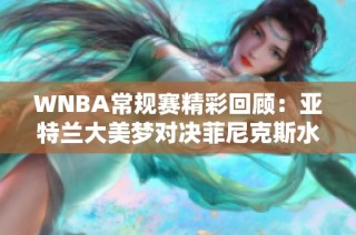 WNBA常规赛精彩回顾：亚特兰大美梦对决菲尼克斯水星