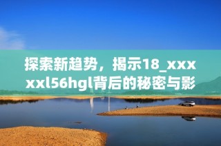 探索新趋势，揭示18_xxxxxl56hgl背后的秘密与影响力