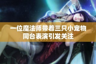 一位魔法师带着三只小宠物同台表演引发关注