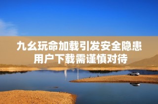 九幺玩命加载引发安全隐患 用户下载需谨慎对待